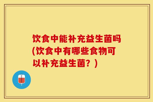 饮食中能补充益生菌吗(饮食中有哪些食物可以补充益生菌？)
