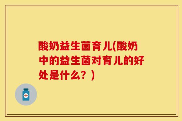 酸奶益生菌育儿(酸奶中的益生菌对育儿的好处是什么？)