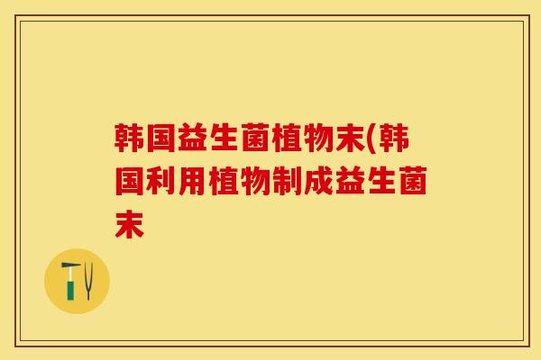 韩国益生菌植物末(韩国利用植物制成益生菌末