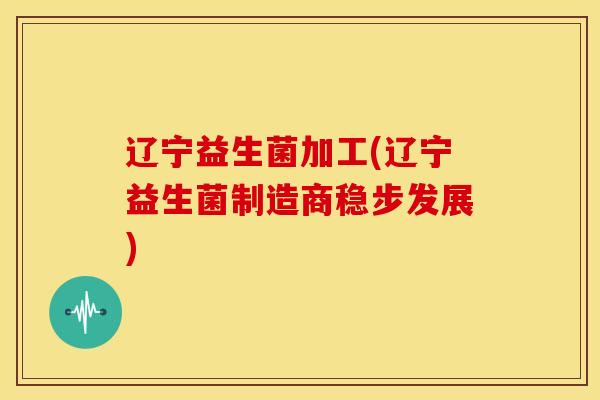 辽宁益生菌加工(辽宁益生菌制造商稳步发展)