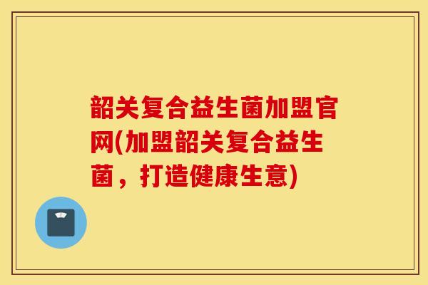 韶关复合益生菌加盟官网(加盟韶关复合益生菌，打造健康生意)