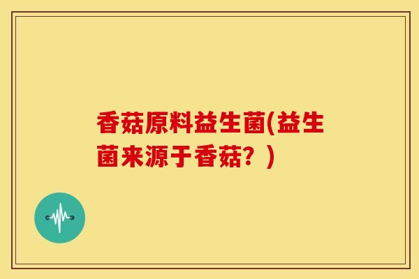 香菇原料益生菌(益生菌来源于香菇？)