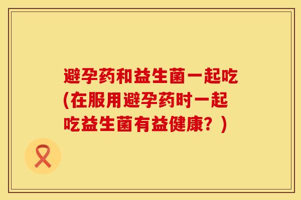 避孕药和益生菌一起吃(在服用避孕药时一起吃益生菌有益健康？)