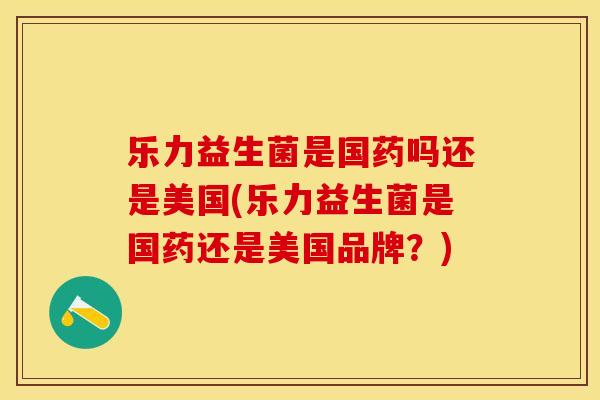 乐力益生菌是国药吗还是美国(乐力益生菌是国药还是美国品牌？)