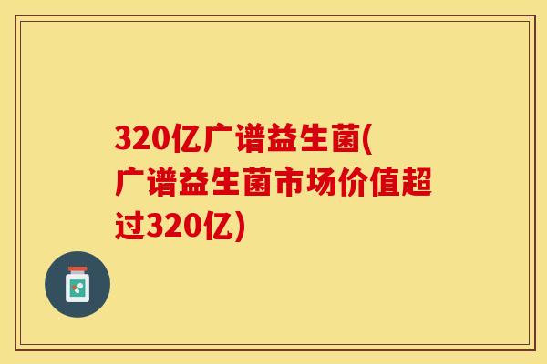 320亿广谱益生菌(广谱益生菌市场价值超过320亿)