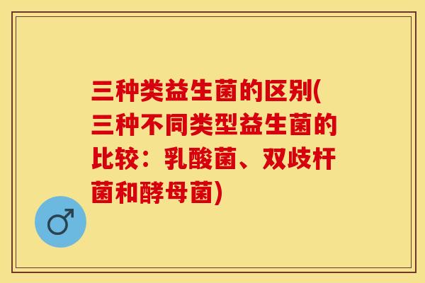 三种类益生菌的区别(三种不同类型益生菌的比较：乳酸菌、双歧杆菌和酵母菌)