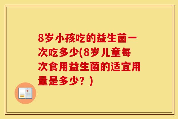8岁小孩吃的益生菌一次吃多少(8岁儿童每次食用益生菌的适宜用量是多少？)