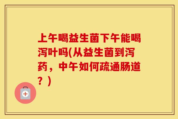 上午喝益生菌下午能喝泻叶吗(从益生菌到泻药，中午如何疏通肠道？)