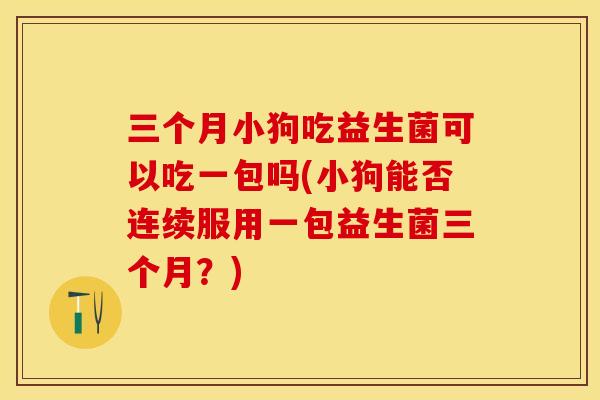 三个月小狗吃益生菌可以吃一包吗(小狗能否连续服用一包益生菌三个月?) 三个月小狗吃益生菌可以吃一包吗(小狗能否连续服用一包益生菌三个月?)