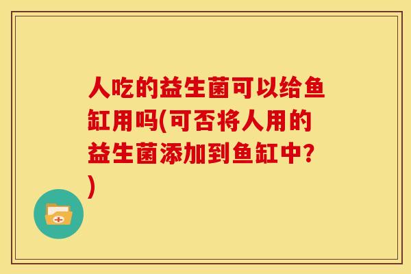 人吃的益生菌可以给鱼缸用吗(可否将人用的益生菌添加到鱼缸中?) 人吃的益生菌可以给鱼缸用吗(可否将人用的益生菌添加到鱼缸中?)