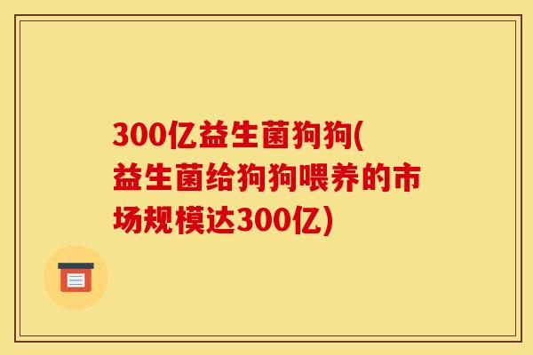 300亿益生菌狗狗(益生菌给狗狗喂养的市场规模达300亿) 300亿益生菌狗狗(益生菌给狗狗喂养的市场规模达300亿)