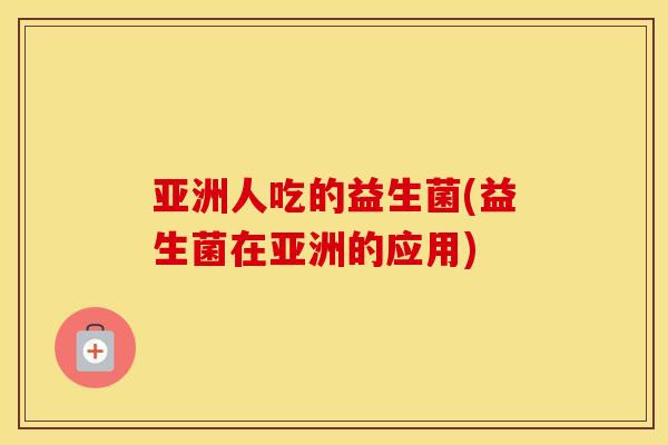 亚洲人吃的益生菌(益生菌在亚洲的应用) 亚洲人吃的益生菌(益生菌在亚洲的应用)