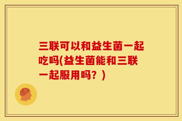 三联可以和益生菌一起吃吗(益生菌能和三联一起服用吗？)