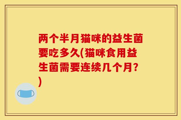 两个半月猫咪的益生菌要吃多久(猫咪食用益生菌需要连续几个月？)