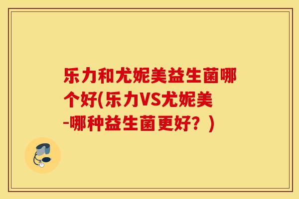 乐力和尤妮美益生菌哪个好(乐力VS尤妮美-哪种益生菌更好?) 乐力和尤妮美益生菌哪个好(乐力VS尤妮美-哪种益生菌更好?)