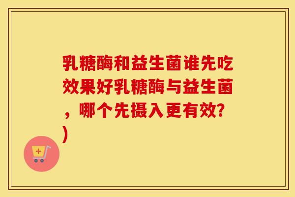 乳糖酶和益生菌谁先吃效果好乳糖酶与益生菌,哪个先摄入更有效?) 乳糖酶和益生菌谁先吃效果好乳糖酶与益生菌,哪个先摄入更有效?)