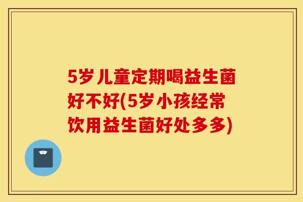 5岁儿童定期喝益生菌好不好(5岁小孩经常饮用益生菌好处多多) 5岁儿童定期喝益生菌好不好(5岁小孩经常饮用益生菌好处多多)