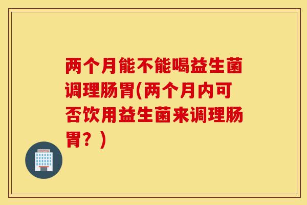 两个月能不能喝益生菌调理肠胃(两个月内可否饮用益生菌来调理肠胃？)