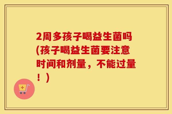 2周多孩子喝益生菌吗(孩子喝益生菌要注意时间和剂量，不能过量！)