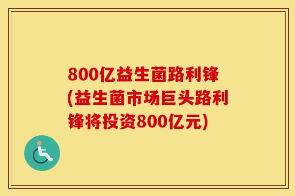 800亿益生菌路利锋(益生菌市场巨头路利锋将投资800亿元)