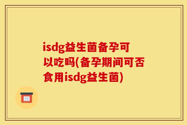isdg益生菌备孕可以吃吗(备孕期间可否食用isdg益生菌)