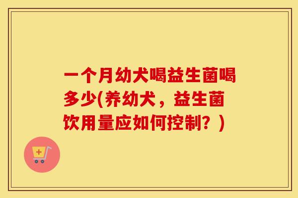 一个月幼犬喝益生菌喝多少(养幼犬,益生菌饮用量应如何控制?) 一个月幼犬喝益生菌喝多少(养幼犬,益生菌饮用量应如何控制?)