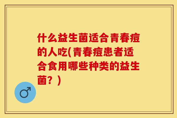 什么益生菌适合青春痘的人吃(青春痘患者适合食用哪些种类的益生菌？)