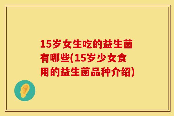 15岁女生吃的益生菌有哪些(15岁少女食用的益生菌品种介绍)