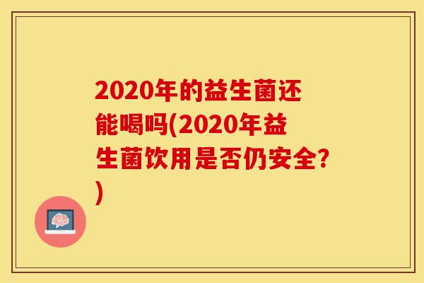 2020年的益生菌还能喝吗(2020年益生菌饮用是否仍安全？)