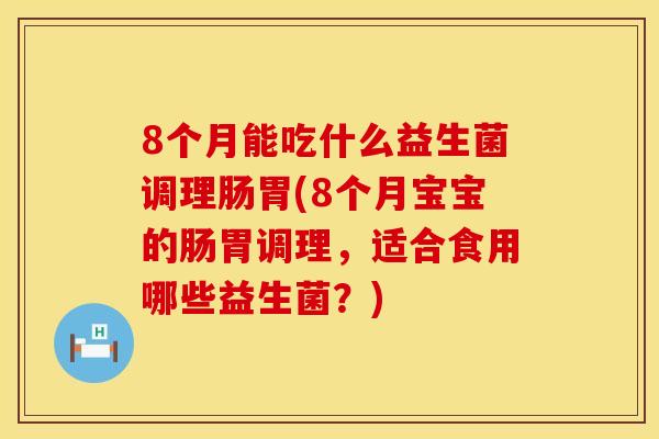 8个月能吃什么益生菌调理肠胃(8个月宝宝的肠胃调理，适合食用哪些益生菌？)