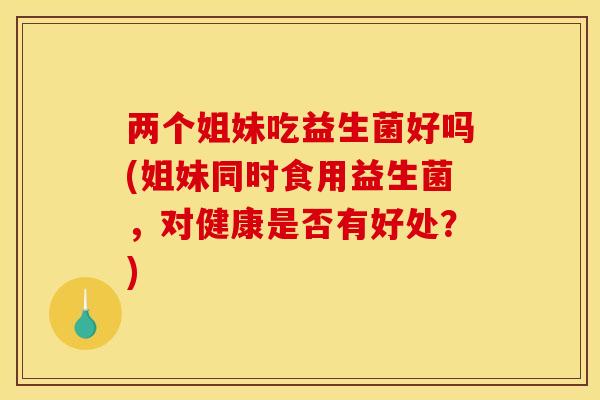 两个姐妹吃益生菌好吗(姐妹同时食用益生菌，对健康是否有好处？)