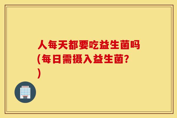 人每天都要吃益生菌吗(每日需摄入益生菌？)