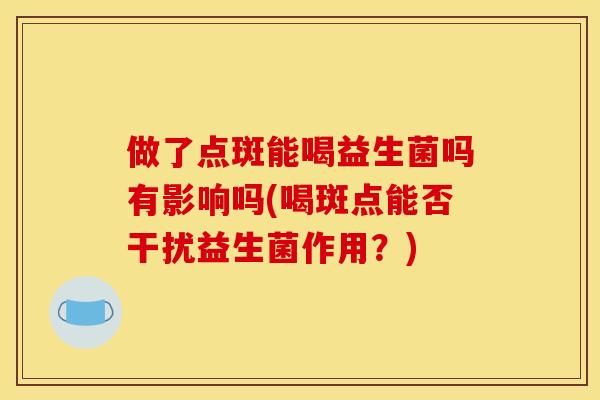 做了点斑能喝益生菌吗有影响吗(喝斑点能否干扰益生菌作用?) 做了点斑能喝益生菌吗有影响吗(喝斑点能否干扰益生菌作用?)