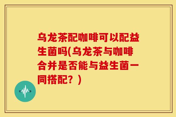 乌龙茶配咖啡可以配益生菌吗(乌龙茶与咖啡合并是否能与益生菌一同搭配？)