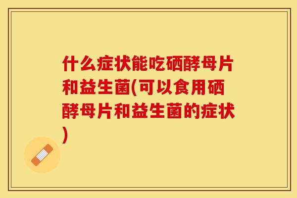 什么症状能吃硒酵母片和益生菌(可以食用硒酵母片和益生菌的症状)