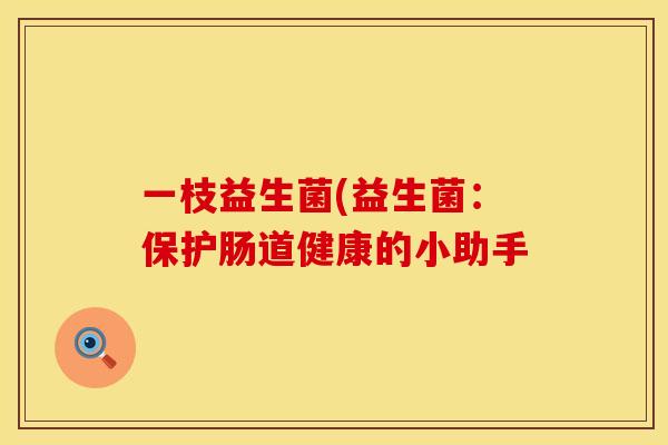 一枝益生菌(益生菌:保护肠道健康的小助手 一枝益生菌(益生菌:保护肠道健康的小助手