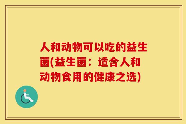 人和动物可以吃的益生菌(益生菌:适合人和动物食用的健康之选) 人和动物可以吃的益生菌(益生菌:适合人和动物食用的健康之选)