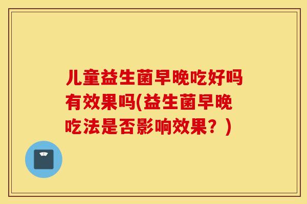 儿童益生菌早晚吃好吗有效果吗(益生菌早晚吃法是否影响效果？)