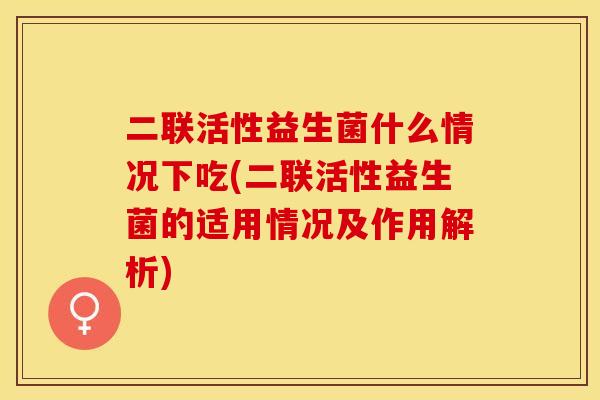 二联活性益生菌什么情况下吃(二联活性益生菌的适用情况及作用解析)