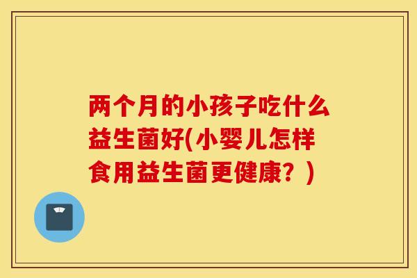 两个月的小孩子吃什么益生菌好(小婴儿怎样食用益生菌更健康？)