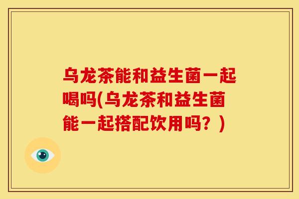 乌龙茶能和益生菌一起喝吗(乌龙茶和益生菌能一起搭配饮用吗？)
