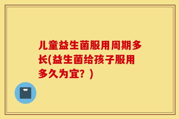 儿童益生菌服用周期多长(益生菌给孩子服用多久为宜？)