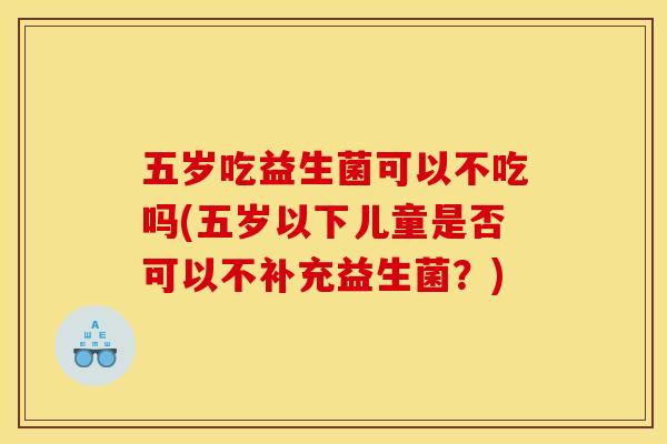 五岁吃益生菌可以不吃吗(五岁以下儿童是否可以不补充益生菌？)