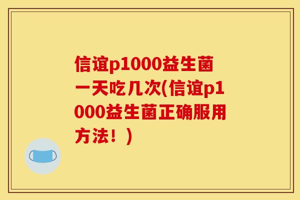 信谊p1000益生菌一天吃几次(信谊p1000益生菌正确服用方法！)