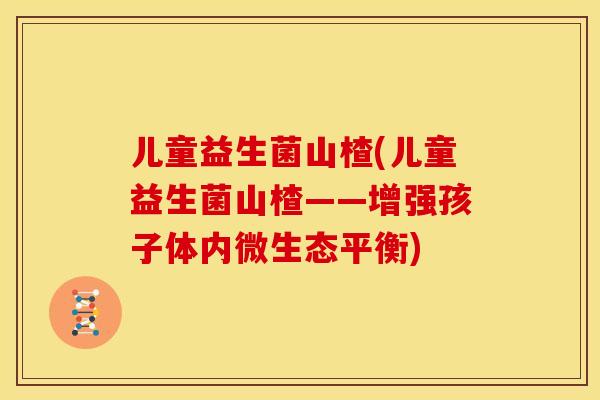 儿童益生菌山楂(儿童益生菌山楂——增强孩子体内微生态平衡)