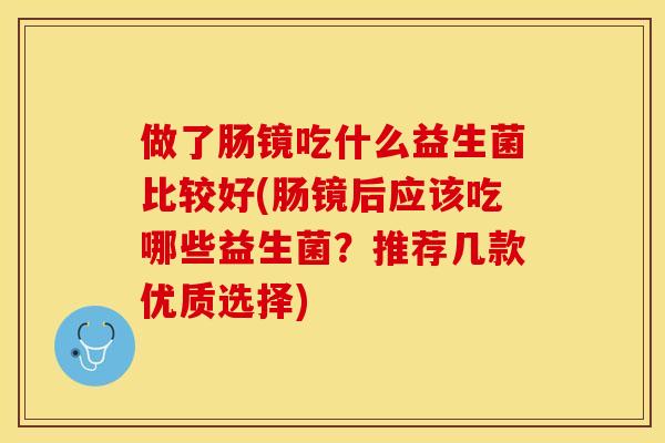 做了肠镜吃什么益生菌比较好(肠镜后应该吃哪些益生菌？推荐几款优质选择)