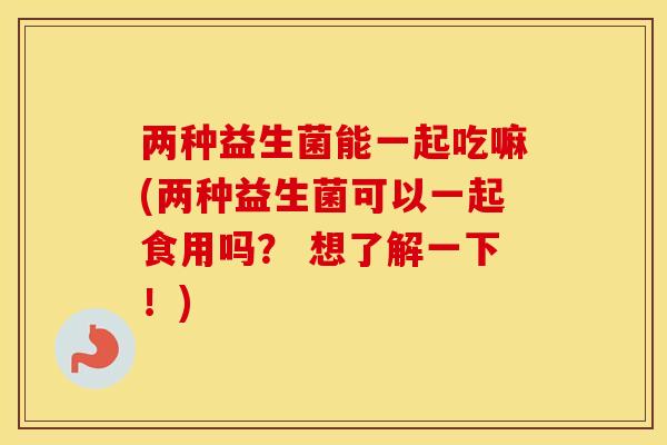两种益生菌能一起吃嘛(两种益生菌可以一起食用吗？ 想了解一下！)