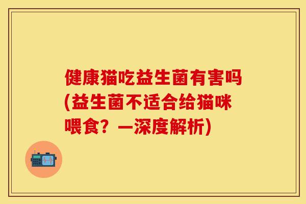 健康猫吃益生菌有害吗(益生菌不适合给猫咪喂食？—深度解析)