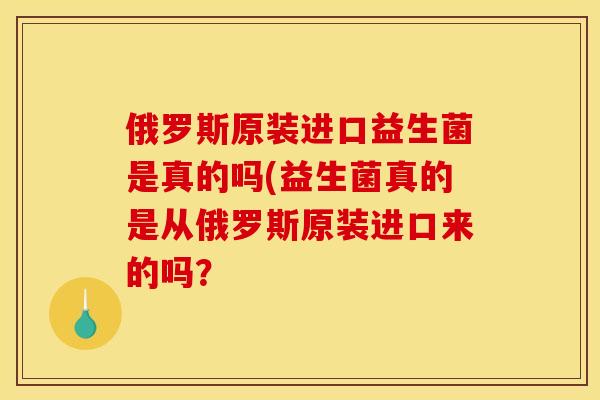 俄罗斯原装进口益生菌是真的吗(益生菌真的是从俄罗斯原装进口来的吗？