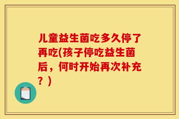 儿童益生菌吃多久停了再吃(孩子停吃益生菌后，何时开始再次补充？)